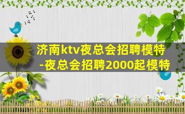 济南ktv夜总会招聘模特-夜总会招聘2000起模特